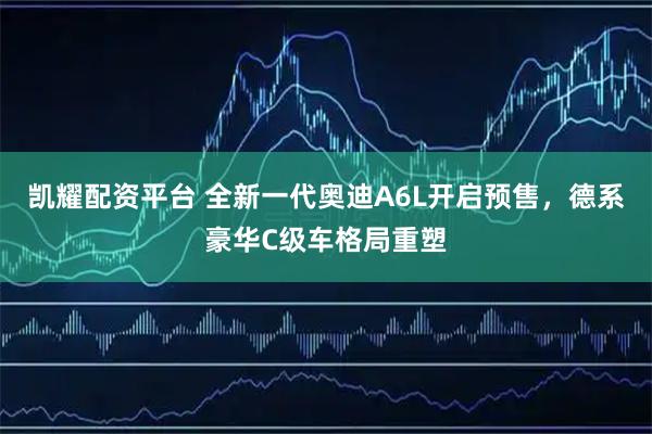 凯耀配资平台 全新一代奥迪A6L开启预售，德系豪华C级车格局重塑