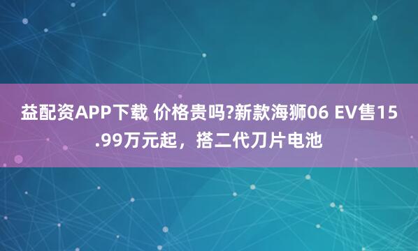 益配资APP下载 价格贵吗?新款海狮06 EV售15.99万元起，搭二代刀片电池