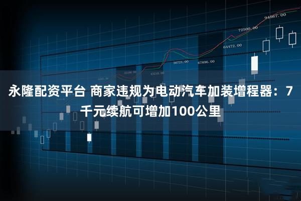 永隆配资平台 商家违规为电动汽车加装增程器：7千元续航可增加100公里