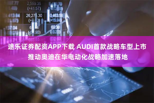 途乐证券配资APP下载 AUDI首款战略车型上市 推动奥迪在华电动化战略加速落地