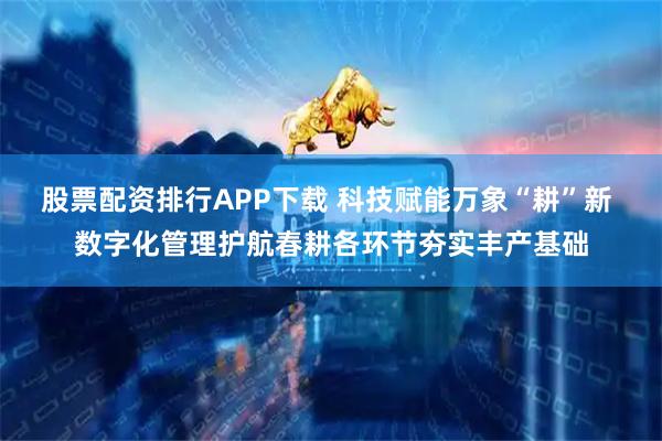 股票配资排行APP下载 科技赋能万象“耕”新 数字化管理护航春耕各环节夯实丰产基础