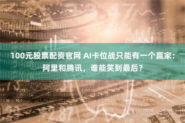 100元股票配资官网 AI卡位战只能有一个赢家：阿里和腾讯，谁能笑到最后？