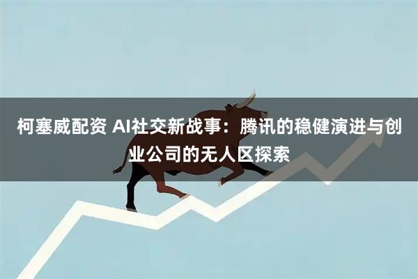 柯塞威配资 AI社交新战事：腾讯的稳健演进与创业公司的无人区探索