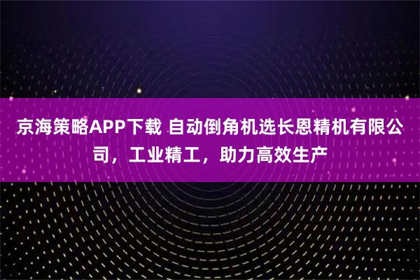 京海策略APP下载 自动倒角机选长恩精机有限公司，工业精工，助力高效生产