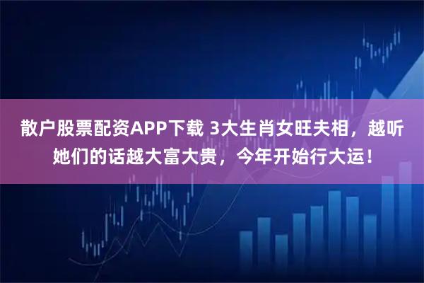 散户股票配资APP下载 3大生肖女旺夫相，越听她们的话越大富大贵，今年开始行大运！