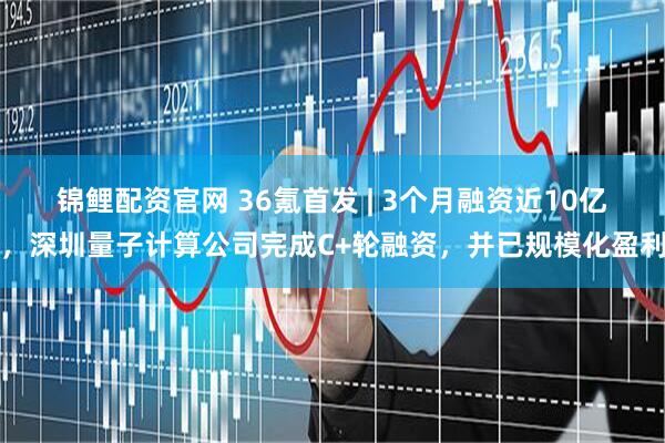 锦鲤配资官网 36氪首发 | 3个月融资近10亿，深圳量子计算公司完成C+轮融资，并已规模化盈利