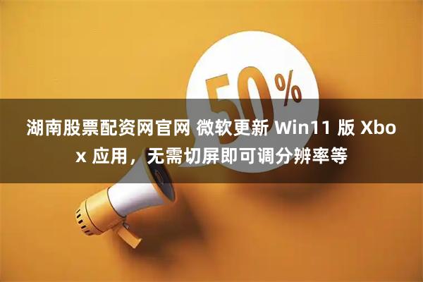 湖南股票配资网官网 微软更新 Win11 版 Xbox 应用，无需切屏即可调分辨率等