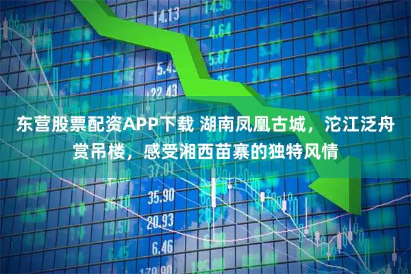 东营股票配资APP下载 湖南凤凰古城，沱江泛舟赏吊楼，感受湘西苗寨的独特风情