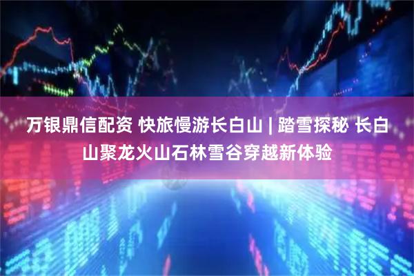 万银鼎信配资 快旅慢游长白山 | 踏雪探秘 长白山聚龙火山石林雪谷穿越新体验