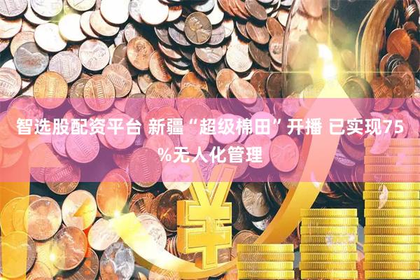 智选股配资平台 新疆“超级棉田”开播 已实现75%无人化管理