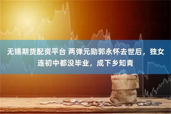 无锡期货配资平台 两弹元勋郭永怀去世后，独女连初中都没毕业，成下乡知青