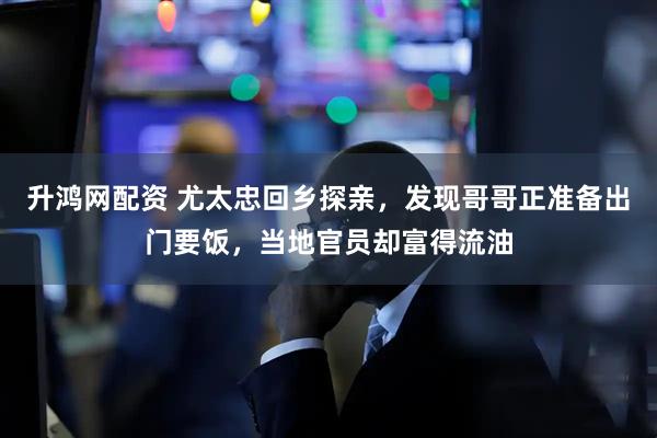 升鸿网配资 尤太忠回乡探亲，发现哥哥正准备出门要饭，当地官员却富得流油