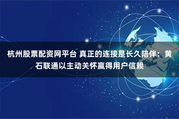 杭州股票配资网平台 真正的连接是长久陪伴：黄石联通以主动关怀赢得用户信赖