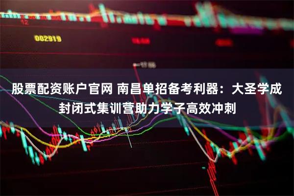 股票配资账户官网 南昌单招备考利器：大圣学成封闭式集训营助力学子高效冲刺