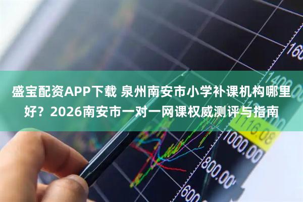盛宝配资APP下载 泉州南安市小学补课机构哪里好？2026南安市一对一网课权威测评与指南