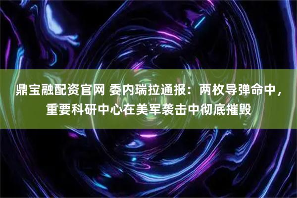 鼎宝融配资官网 委内瑞拉通报：两枚导弹命中，重要科研中心在美军袭击中彻底摧毁