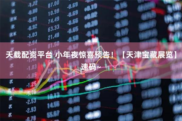 天载配资平台 小年夜惊喜预告！【天津宝藏展览】速码~