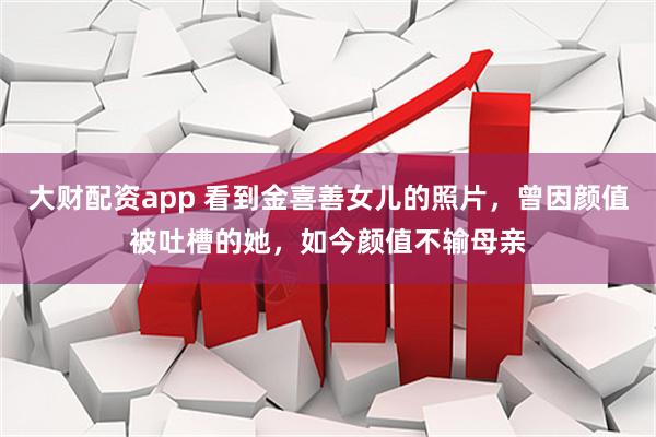 大财配资app 看到金喜善女儿的照片，曾因颜值被吐槽的她，如今颜值不输母亲